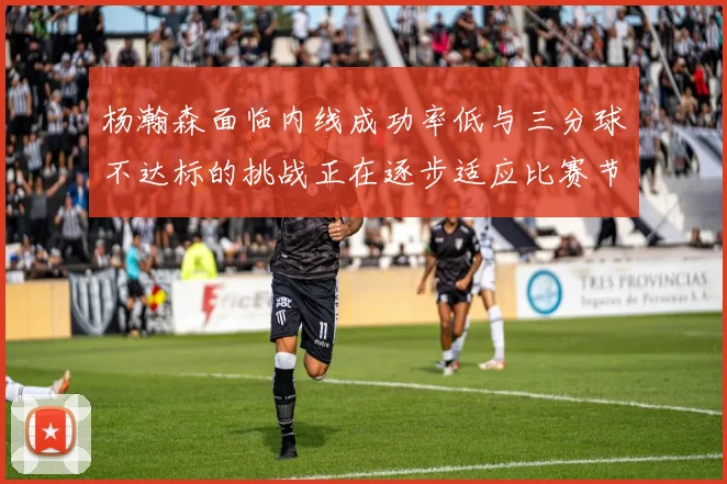 杨瀚森面临内线成功率低与三分球不达标的挑战正在逐步适应比赛节奏