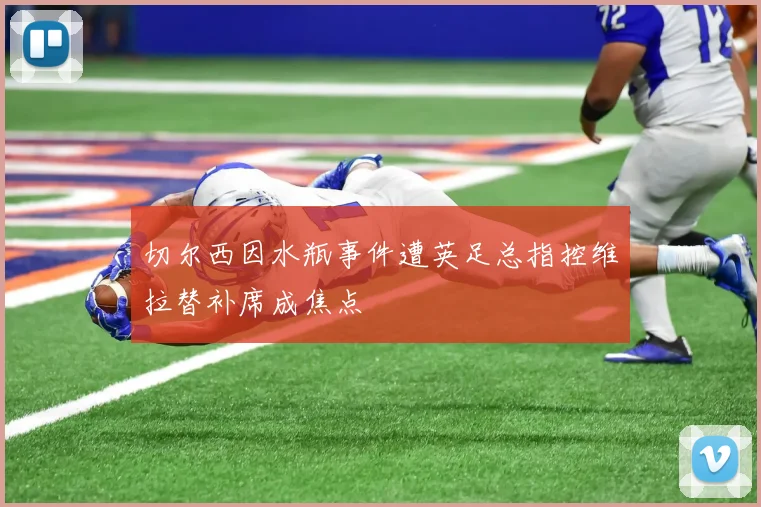 切尔西因水瓶事件遭英足总指控维拉替补席成焦点