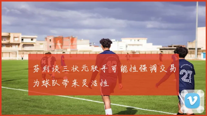 芬利谈三状元联手可能性强调交易为球队带来灵活性