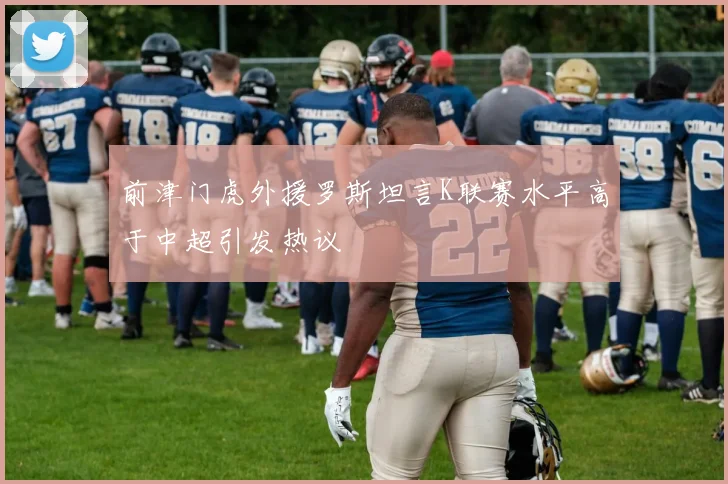 前津门虎外援罗斯坦言K联赛水平高于中超引发热议