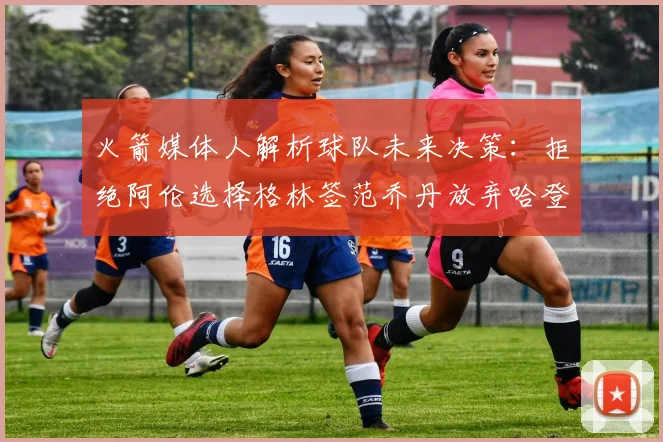 火箭媒体人解析球队未来决策：拒绝阿伦选择格林签范乔丹放弃哈登