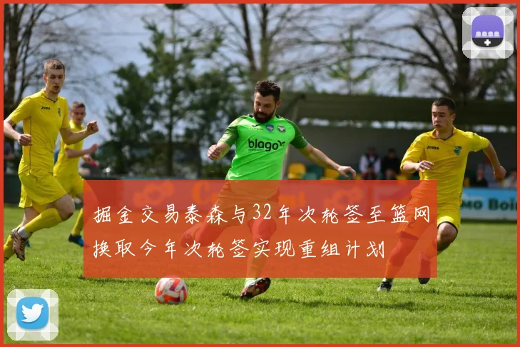 掘金交易泰森与32年次轮签至篮网换取今年次轮签实现重组计划