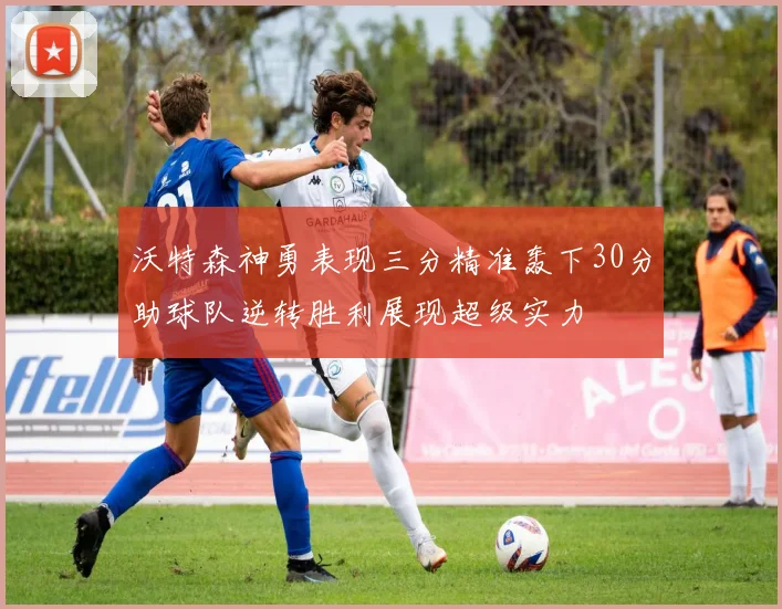 沃特森神勇表现三分精准轰下30分助球队逆转胜利展现超级实力
