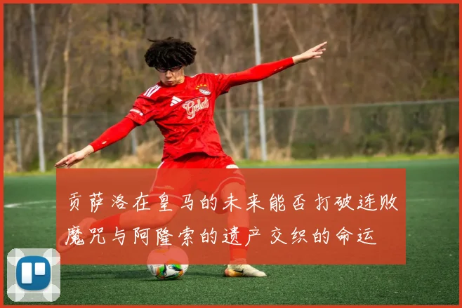 贡萨洛在皇马的未来能否打破连败魔咒与阿隆索的遗产交织的命运