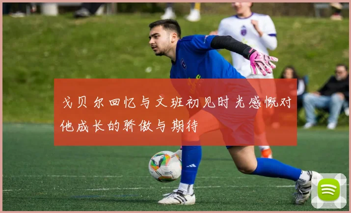 戈贝尔回忆与文班初见时光感慨对他成长的骄傲与期待