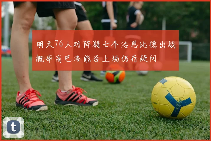 明天76人对阵骑士乔治恩比德出战概率高巴洛能否上场仍存疑问