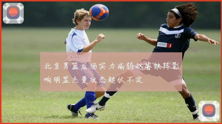 北京男篮后场实力减弱赵睿缺阵影响明显杰曼状态起伏不定