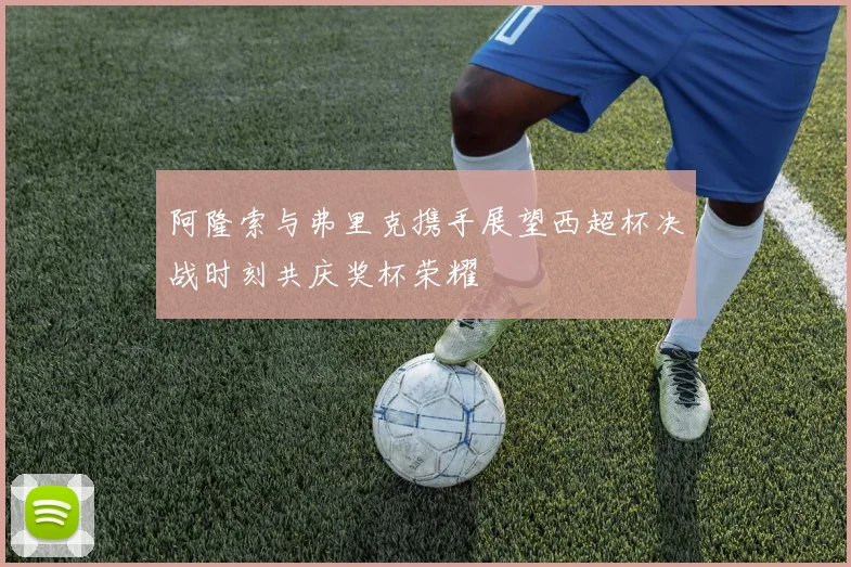 阿隆索与弗里克携手展望西超杯决战时刻共庆奖杯荣耀