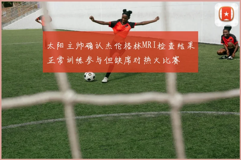 太阳主帅确认杰伦格林MRI检查结果正常训练参与但缺席对热火比赛