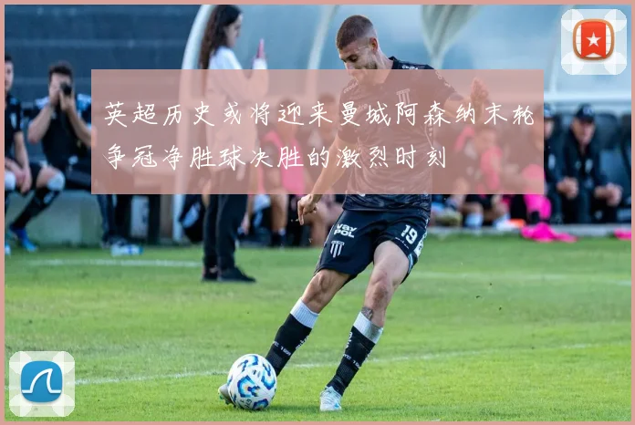 英超历史或将迎来曼城阿森纳末轮争冠净胜球决胜的激烈时刻