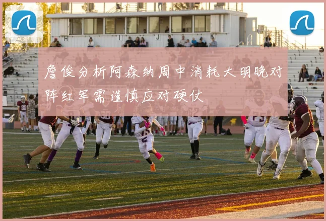 詹俊分析阿森纳周中消耗大明晚对阵红军需谨慎应对硬仗
