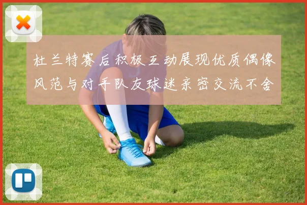 杜兰特赛后积极互动展现优质偶像风范与对手队友球迷亲密交流不舍离场
