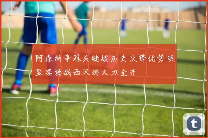 阿森纳争冠关键战历史交锋优势明显客场战西汉姆火力全开