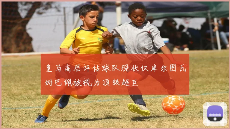 皇马高层评估球队现状仅库尔图瓦姆巴佩被视为顶级超巨